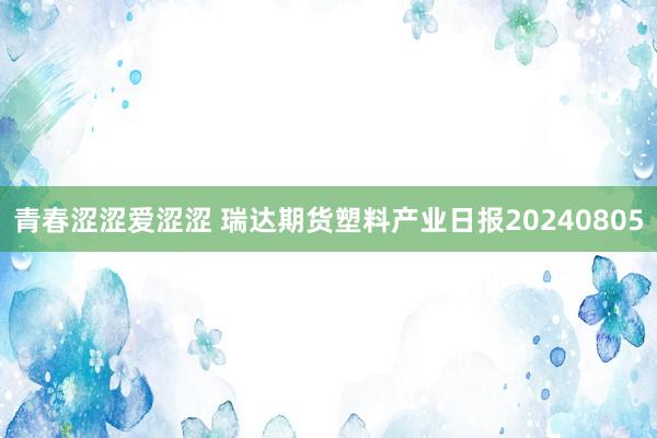 青春涩涩爱涩涩 瑞达期货塑料产业日报20240805