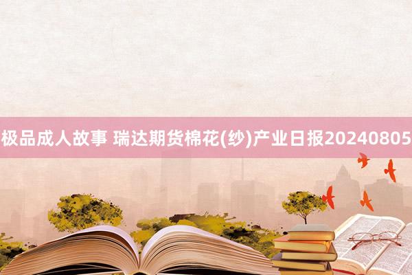 极品成人故事 瑞达期货棉花(纱)产业日报20240805