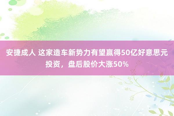 安捷成人 这家造车新势力有望赢得50亿好意思元投资，盘后股价大涨50%