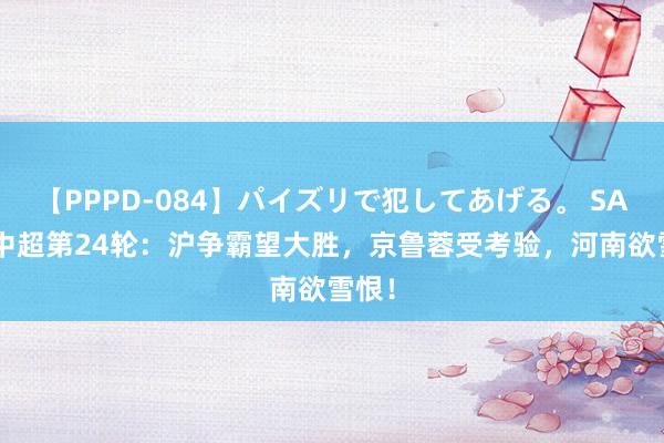 【PPPD-084】パイズリで犯してあげる。 SARA 中超第24轮：沪争霸望大胜，京鲁蓉受考验，河南欲雪恨！