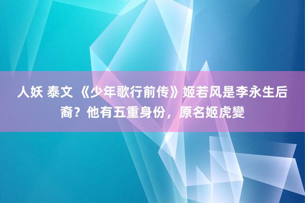 人妖 泰文 《少年歌行前传》姬若风是李永生后裔？他有五重身份，原名姬虎變