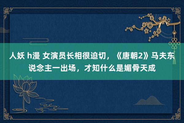 人妖 h漫 女演员长相很迫切，《唐朝2》马夫东说念主一出场，才知什么是媚骨天成