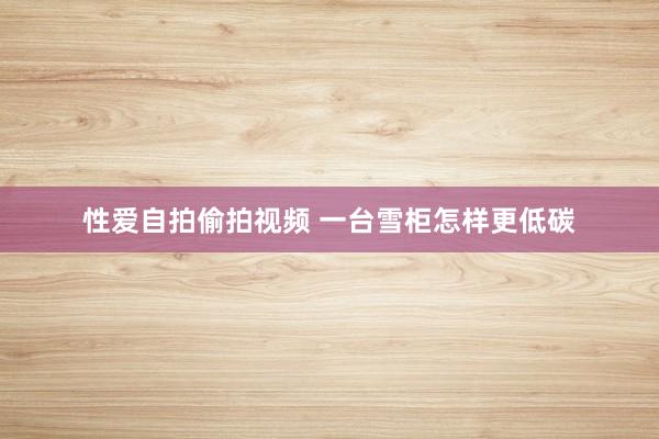性爱自拍偷拍视频 一台雪柜怎样更低碳