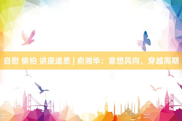 自慰 偷拍 讲座追思 | 俞湘华：意想风向，穿越周期