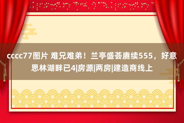 cccc77图片 难兄难弟！兰亭盛荟赓续555，好意思林湖畔已4|房源|两房|建造商线上