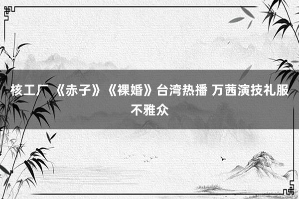 核工厂 《赤子》《裸婚》台湾热播 万茜演技礼服不雅众