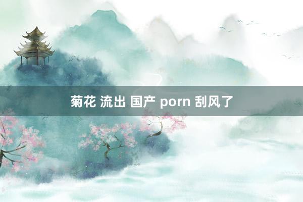 菊花 流出 国产 porn 刮风了