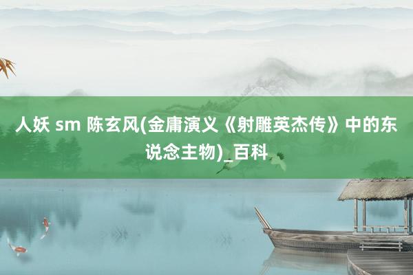 人妖 sm 陈玄风(金庸演义《射雕英杰传》中的东说念主物)_百科