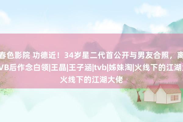 春色影院 功德近！34岁星二代首公开与男友合照，离巢TVB后作念白领|王晶|王子涵|tvb|姊妹淘|火线下的江湖大佬