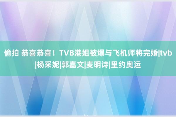 偷拍 恭喜恭喜！TVB港姐被爆与飞机师将完婚|tvb|杨采妮|郭嘉文|麦明诗|里约奥运