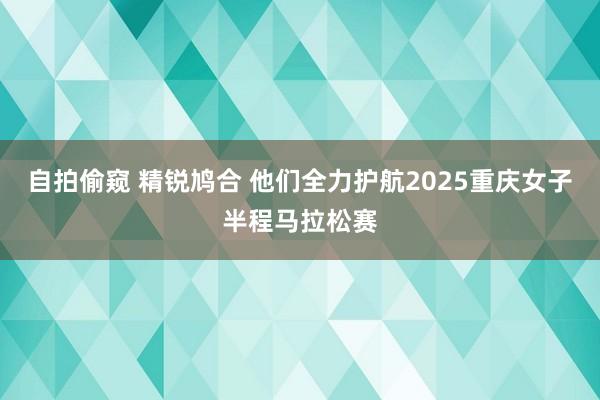 自拍偷窥 精锐鸠合 他们全力护航2025重庆女子半程马拉松赛
