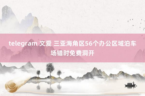 telegram 文爱 三亚海角区56个办公区域泊车场错时免费洞开