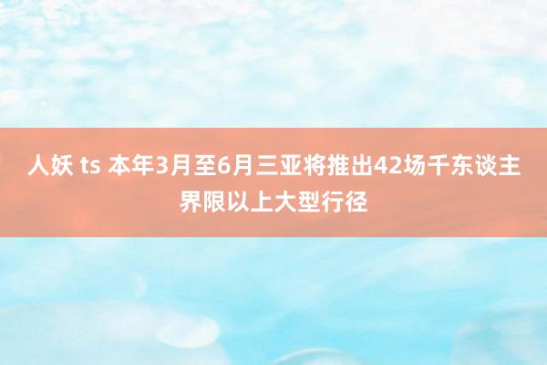 人妖 ts 本年3月至6月三亚将推出42场千东谈主界限以上大型行径