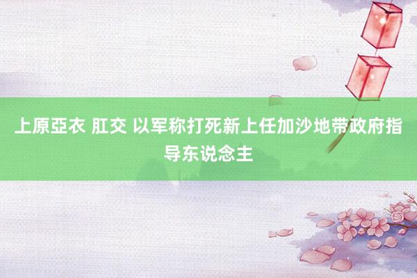 上原亞衣 肛交 以军称打死新上任加沙地带政府指导东说念主