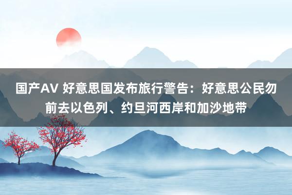 国产AV 好意思国发布旅行警告：好意思公民勿前去以色列、约旦河西岸和加沙地带
