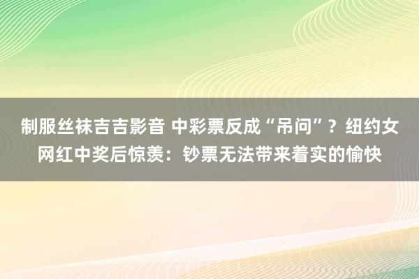 制服丝袜吉吉影音 中彩票反成“吊问”？纽约女网红中奖后惊羡：钞票无法带来着实的愉快