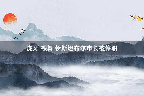 虎牙 裸舞 伊斯坦布尔市长被停职