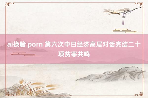 ai换脸 porn 第六次中日经济高层对话完结二十项贫寒共鸣