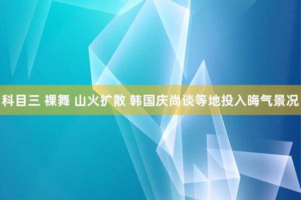 科目三 裸舞 山火扩散 韩国庆尚谈等地投入晦气景况