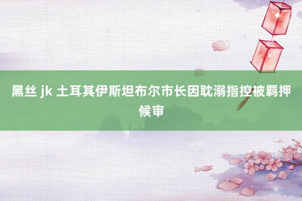 黑丝 jk 土耳其伊斯坦布尔市长因耽溺指控被羁押候审