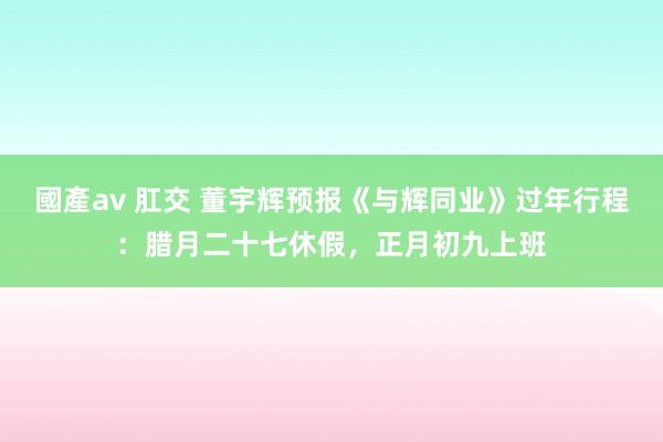 國產av 肛交 董宇辉预报《与辉同业》过年行程：腊月二十七休假，正月初九上班