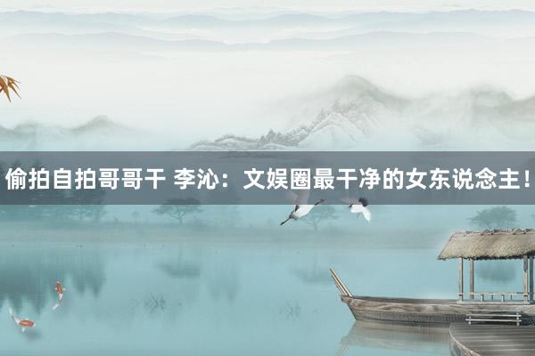 偷拍自拍哥哥干 李沁：文娱圈最干净的女东说念主！
