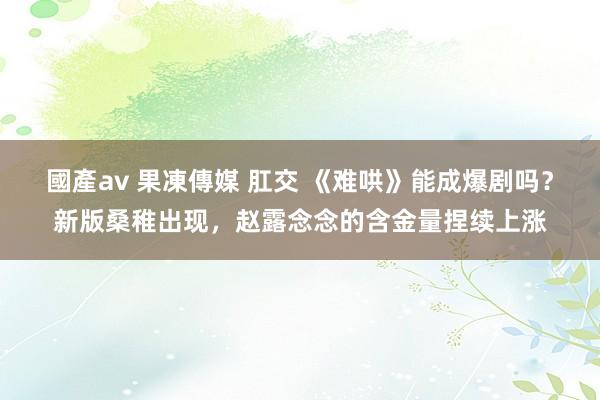 國產av 果凍傳媒 肛交 《难哄》能成爆剧吗？新版桑稚出现，赵露念念的含金量捏续上涨