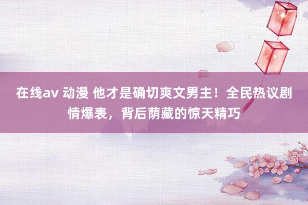 在线av 动漫 他才是确切爽文男主！全民热议剧情爆表，背后荫藏的惊天精巧