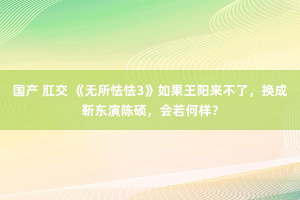 国产 肛交 《无所怯怯3》如果王阳来不了，换成靳东演陈硕，会若何样？