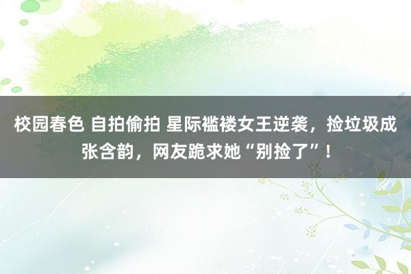校园春色 自拍偷拍 星际褴褛女王逆袭，捡垃圾成张含韵，网友跪求她“别捡了”！