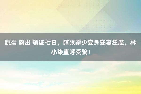 跳蛋 露出 领证七日，瞎眼霍少变身宠妻狂魔，林小柒直呼受骗！