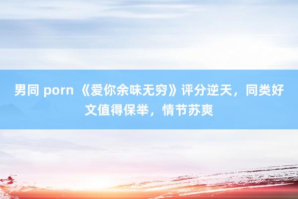 男同 porn 《爱你余味无穷》评分逆天，同类好文值得保举，情节苏爽