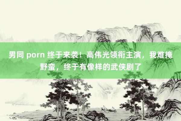 男同 porn 终于来袭！高伟光领衔主演，我难掩野蛮，终于有像样的武侠剧了