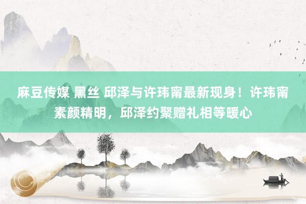 麻豆传媒 黑丝 邱泽与许玮甯最新现身！许玮甯素颜精明，邱泽约聚赠礼相等暖心