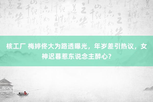 核工厂 梅婷佟大为路透曝光，年岁差引热议，女神迟暮惹东说念主醉心？