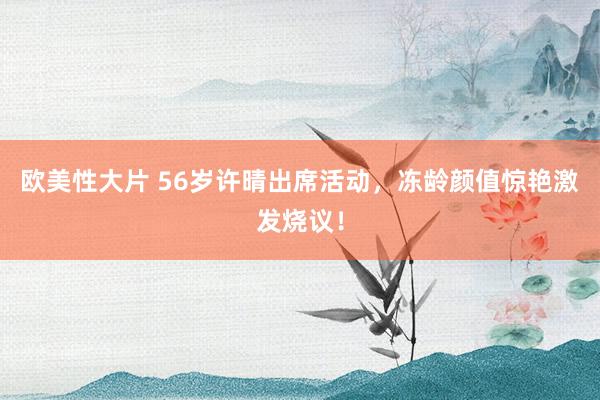 欧美性大片 56岁许晴出席活动，冻龄颜值惊艳激发烧议！
