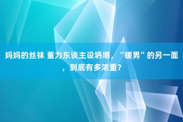 妈妈的丝袜 董力东谈主设坍塌，“暖男”的另一面，到底有多浓重？