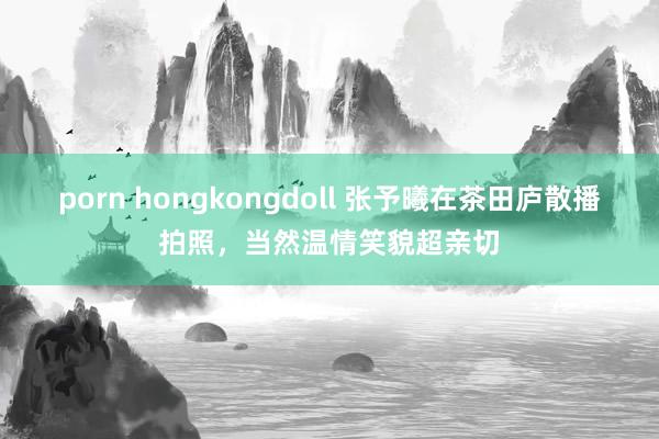 porn hongkongdoll 张予曦在茶田庐散播拍照，当然温情笑貌超亲切