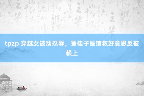 tpzp 穿越女被动忍辱，登徒子医馆救好意思反被赖上