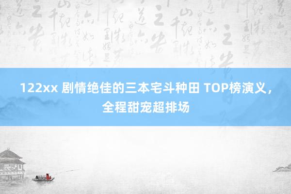 122xx 剧情绝佳的三本宅斗种田 TOP榜演义，全程甜宠超排场
