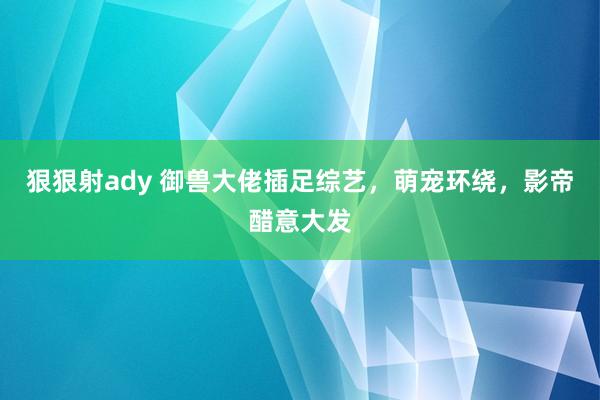 狠狠射ady 御兽大佬插足综艺，萌宠环绕，影帝醋意大发