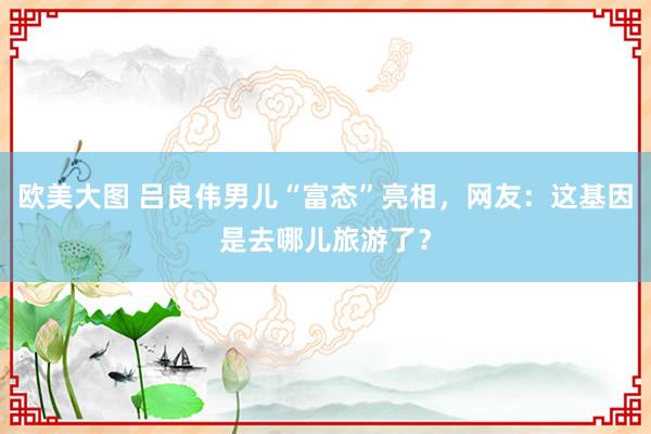 欧美大图 吕良伟男儿“富态”亮相，网友：这基因是去哪儿旅游了？