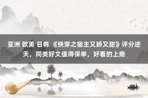亚洲 欧美 日韩 《快穿之宿主又娇又甜》评分逆天，同类好文值得保举，好看的上瘾