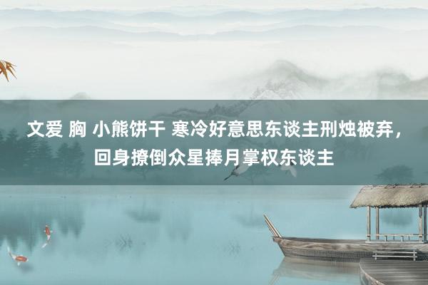 文爱 胸 小熊饼干 寒冷好意思东谈主刑烛被弃，回身撩倒众星捧月掌权东谈主