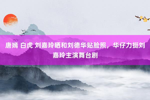 唐嫣 白虎 刘嘉玲晒和刘德华贴脸照，华仔力挺刘嘉玲主演舞台剧