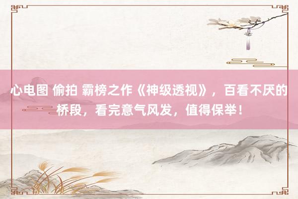 心电图 偷拍 霸榜之作《神级透视》，百看不厌的桥段，看完意气风发，值得保举！