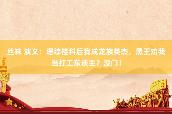 丝袜 演义：理综挂科后我成龙族英杰，黑王劝我当打工东谈主？没门！