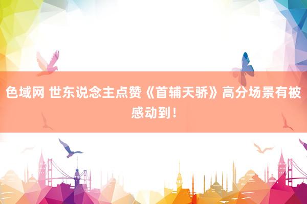 色域网 世东说念主点赞《首辅天骄》高分场景有被感动到！
