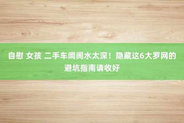 自慰 女孩 二手车阛阓水太深！隐藏这6大罗网的避坑指南请收好