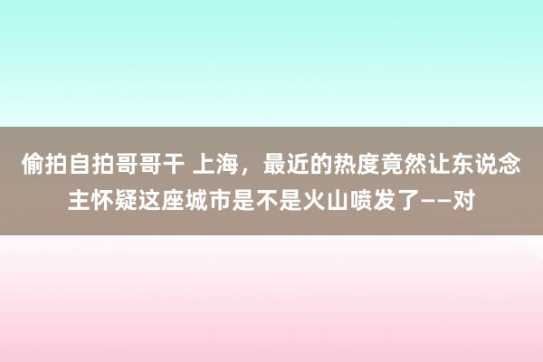 偷拍自拍哥哥干 上海，最近的热度竟然让东说念主怀疑这座城市是不是火山喷发了——对